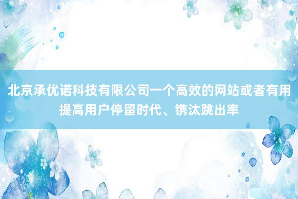 北京承优诺科技有限公司一个高效的网站或者有用提高用户停留时代、镌汰跳出率
